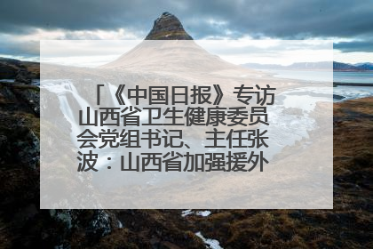 《中国日报》专访山西省卫生健康委员会党组书记、主任张波：山西省加强援外医疗工作 构建中非卫生健康共同体