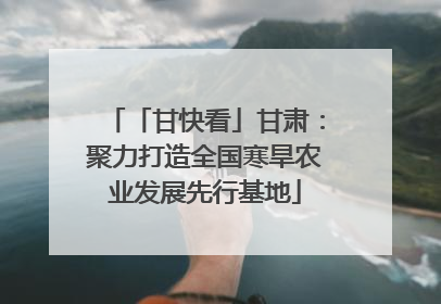 「甘快看」甘肃：聚力打造全国寒旱农业发展先行基地