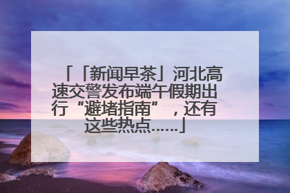 「新闻早茶」河北高速交警发布端午假期出行“避堵指南”，还有这些热点……