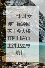 “北斗女神”徐颖回家！今天将在四川眉山主讲卫星导航