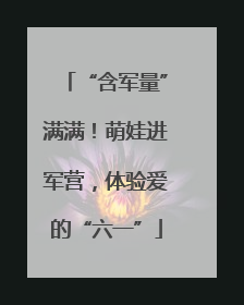 “含军量”满满！萌娃进军营，体验爱的“六一”