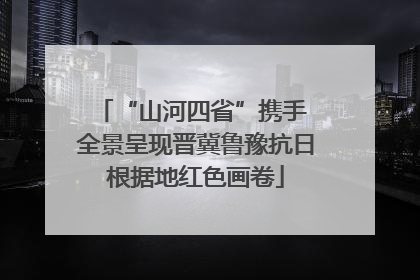 “山河四省”携手 全景呈现晋冀鲁豫抗日根据地红色画卷