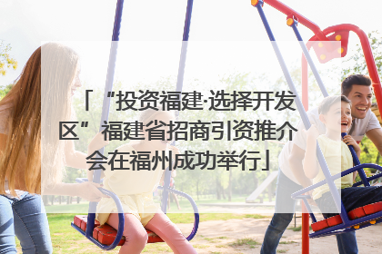 “投资福建·选择开发区”福建省招商引资推介会在福州成功举行