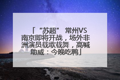 “苏超” 常州VS南京即将开战，场外非洲演员载歌载舞，高喊助威：今晚吃鸭