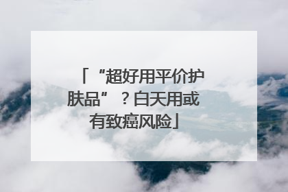 “超好用平价护肤品”？白天用或有致癌风险