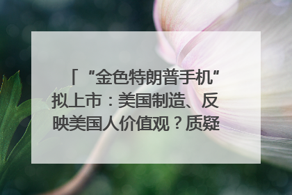 “金色特朗普手机”拟上市：美国制造、反映美国人价值观？质疑者：像天方夜谭