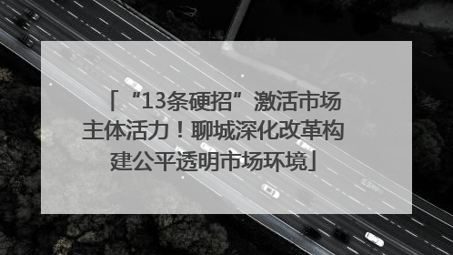 “13条硬招”激活市场主体活力！聊城深化改革构建公平透明市场环境