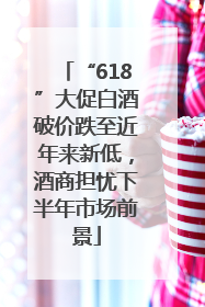 “618”大促白酒破价跌至近年来新低，酒商担忧下半年市场前景