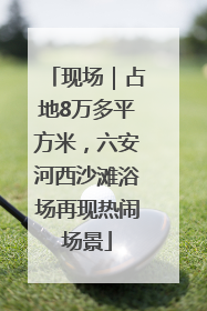 现场｜占地8万多平方米，六安河西沙滩浴场再现热闹场景