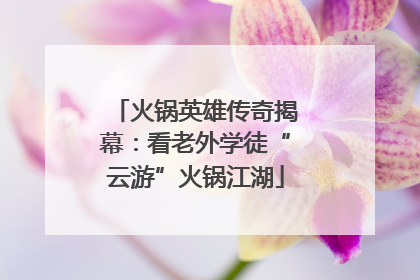火锅英雄传奇揭幕：看老外学徒“云游”火锅江湖