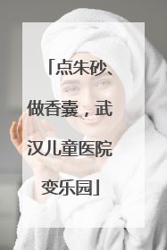 点朱砂、做香囊，武汉儿童医院变乐园