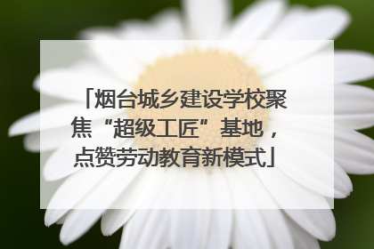 烟台城乡建设学校聚焦“超级工匠”基地，点赞劳动教育新模式