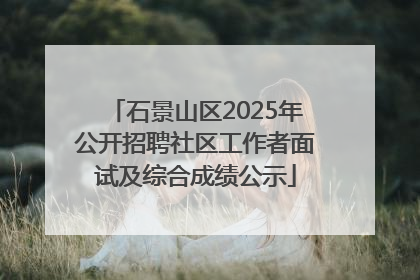 石景山区2025年公开招聘社区工作者面试及综合成绩公示