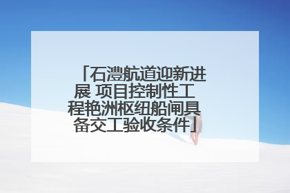 石澧航道迎新进展 项目控制性工程艳洲枢纽船闸具备交工验收条件