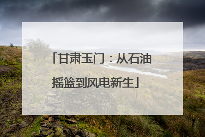甘肃玉门：从石油摇篮到风电新生