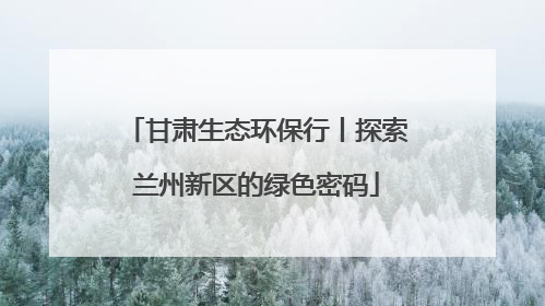 甘肃生态环保行丨探索兰州新区的绿色密码