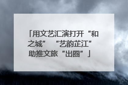 用文艺汇演打开“和之城” “艺韵芷江”助推文旅“出圈”