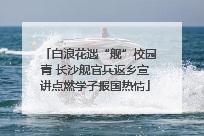 白浪花遇“舰”校园青 长沙舰官兵返乡宣讲点燃学子报国热情
