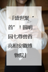 盛世聚“首”！圆明园七尊兽首亮相安徽博物院