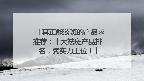 真正能淡斑的产品求推荐：十大祛斑产品排名，凭实力上位！