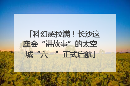 科幻感拉满！长沙这座会“讲故事”的太空城“六一”正式启航