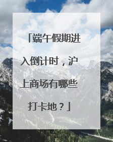 端午假期进入倒计时，沪上商场有哪些打卡地？