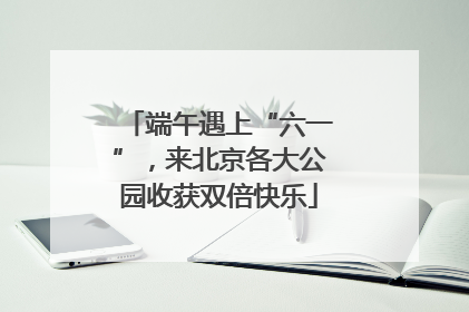 端午遇上“六一”，来北京各大公园收获双倍快乐