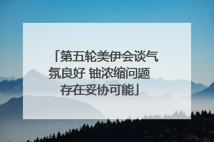 第五轮美伊会谈气氛良好 铀浓缩问题存在妥协可能