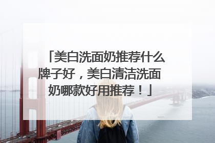 美白洗面奶推荐什么牌子好，美白清洁洗面奶哪款好用推荐！