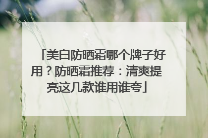 美白防晒霜哪个牌子好用？防晒霜推荐：清爽提亮这几款谁用谁夸