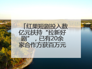 红果短剧投入数亿元扶持“拉新好剧”，已有20余家合作方获百万元额外激励