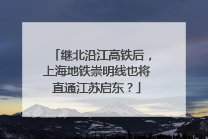 继北沿江高铁后，上海地铁崇明线也将直通江苏启东？