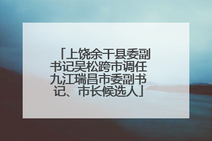 上饶余干县委副书记吴松跨市调任九江瑞昌市委副书记、市长候选人