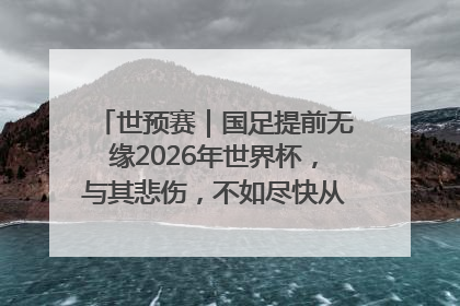 世预赛｜国足提前无缘2026年世界杯，与其悲伤，不如尽快从选帅开始重建