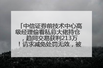 中信证券前技术中心高级经理偷看私募大佬持仓，趋同交易获利213万！请求减免处罚无效，被罚没426万