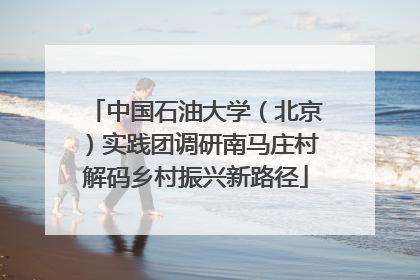中国石油大学（北京）实践团调研南马庄村解码乡村振兴新路径