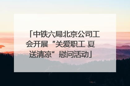 中铁六局北京公司工会开展“关爱职工 夏送清凉”慰问活动