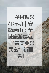 乡村振兴在行动｜安徽潜山：全域旅游绘就“景美业兴民富”新画卷