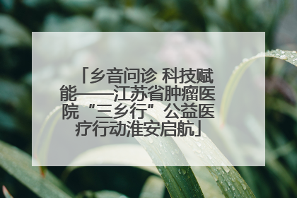 乡音问诊 科技赋能——江苏省肿瘤医院“三乡行”公益医疗行动淮安启航