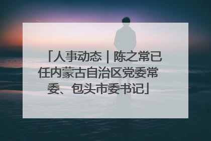 人事动态｜陈之常已任内蒙古自治区党委常委、包头市委书记