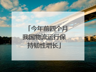 今年前四个月我国物流运行保持韧性增长