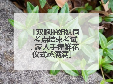 双胞胎姐妹同一考点结束考试，家人手捧鲜花仪式感满满