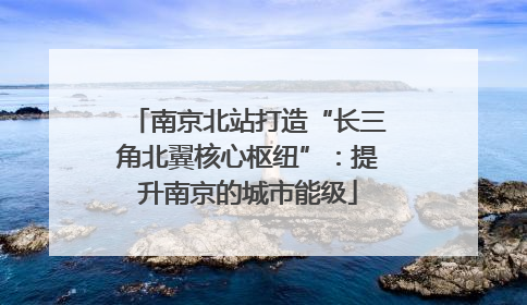 南京北站打造“长三角北翼核心枢纽”：提升南京的城市能级