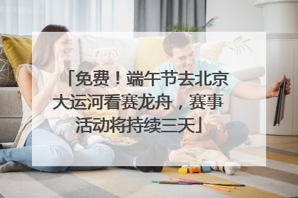 免费！端午节去北京大运河看赛龙舟，赛事活动将持续三天
