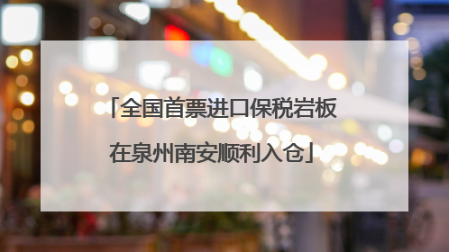 全国首票进口保税岩板在泉州南安顺利入仓