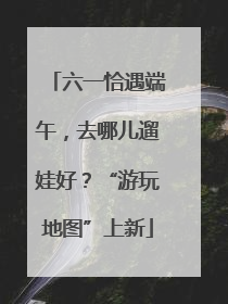 六一恰遇端午，去哪儿遛娃好？“游玩地图”上新