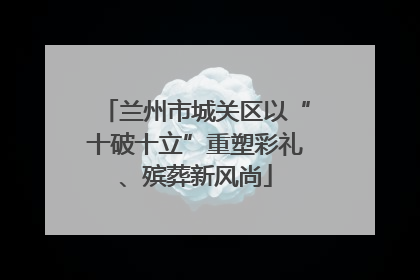 兰州市城关区以“十破十立”重塑彩礼、殡葬新风尚