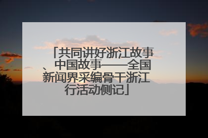 共同讲好浙江故事、中国故事——全国新闻界采编骨干浙江行活动侧记