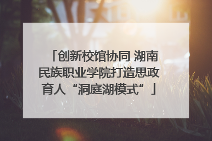 创新校馆协同 湖南民族职业学院打造思政育人“洞庭湖模式”