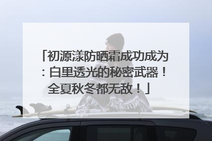 初源漾防晒霜成功成为：白里透光的秘密武器！全夏秋冬都无敌！